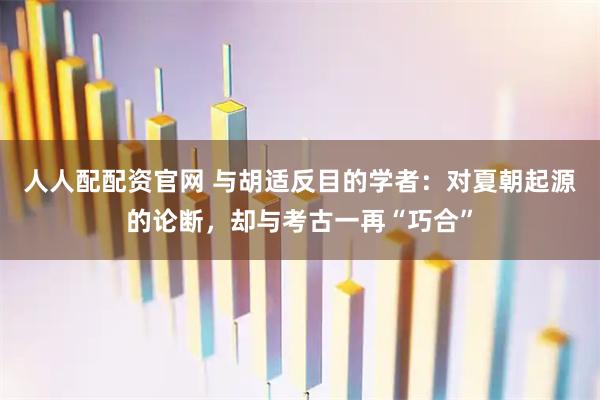 人人配配资官网 与胡适反目的学者:对夏朝起源的论断,却与考古一再“巧合”