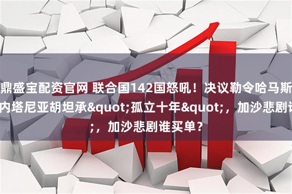 鼎盛宝配资官网 联合国142国怒吼!决议勒令哈马斯缴械,内塔尼亚胡坦承"孤立十年",加沙悲剧谁买单?