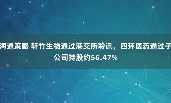 海通策略 轩竹生物通过港交所聆讯,四环医药通过子公司持股约56.47%