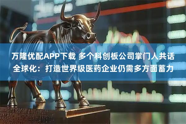 万隆优配APP下载 多个科创板公司掌门人共话全球化:打造世界级医药企业仍需多方面蓄力