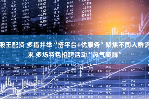股王配资 多措并举“搭平台+优服务”聚焦不同人群需求 多场特色招聘活动“热气腾腾”