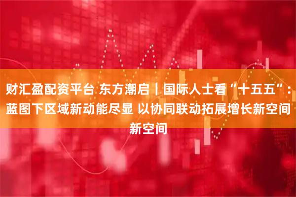 财汇盈配资平台 东方潮启|国际人士看“十五五”:蓝图下区域新动能尽显 以协同联动拓展增长新空间