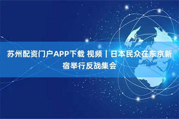 苏州配资门户APP下载 视频|日本民众在东京新宿举行反战集会