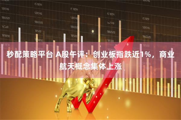 秒配策略平台 A股午评：创业板指跌近1%，商业航天概念集体上涨