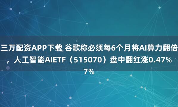 三万配资APP下载 谷歌称必须每6个月将AI算力翻倍，人工智能AIETF（515070）盘中翻红涨0.47%