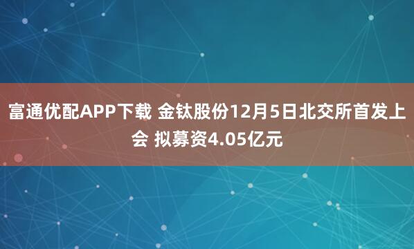 富通优配APP下载 金钛股份12月5日北交所首发上会 拟募资4.05亿元