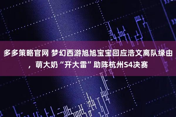 多多策略官网 梦幻西游旭旭宝宝回应浩文离队缘由,萌大奶“开大雷”助阵杭州S4决赛