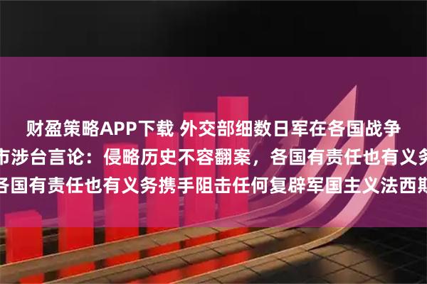 财盈策略APP下载 外交部细数日军在各国战争罪行,回应各国反对高市涉台言论:侵略历史不容翻案,各国有责任也有义务携手阻击任何复辟军国主义法西斯的图谋