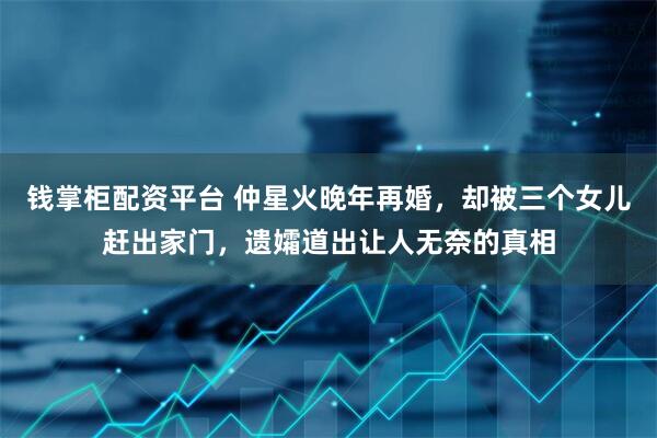 钱掌柜配资平台 仲星火晚年再婚，却被三个女儿赶出家门，遗孀道出让人无奈的真相
