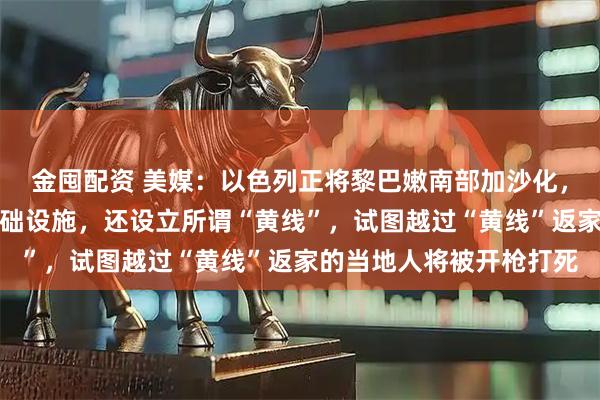 金囤配资 美媒：以色列正将黎巴嫩南部加沙化，不仅大规模破坏民用基础设施，还设立所谓“黄线”，试图越过“黄线”返家的当地人将被开枪打死