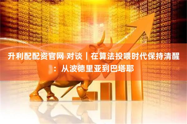 升利配配资官网 对谈｜在算法投喂时代保持清醒：从波德里亚到巴塔耶