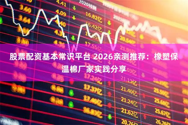 股票配资基本常识平台 2026亲测推荐：橡塑保温棉厂家实践分享