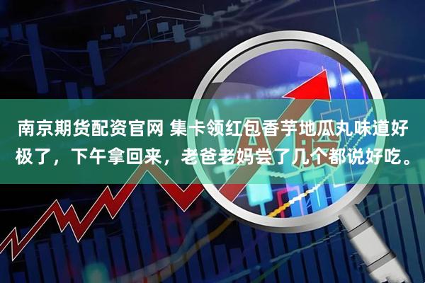 南京期货配资官网 集卡领红包香芋地瓜丸味道好极了，下午拿回来，老爸老妈尝了几个都说好吃。
