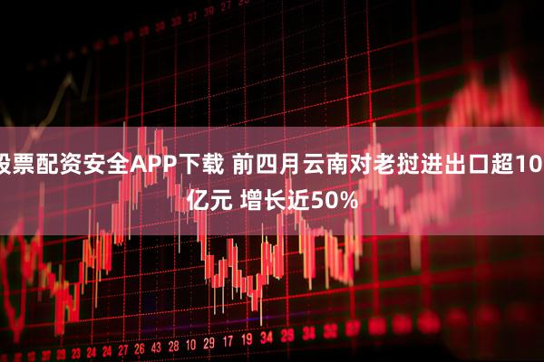 股票配资安全APP下载 前四月云南对老挝进出口超100亿元 增长近50%